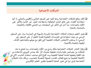 ‫االجتماعية‬ ‫الشبكات‬
‫الم‬‫و‬ ‫اإلقليمي‬‫و‬ ‫العالمي‬ ‫الصعيد‬ ‫على‬ ‫ا‬‫ر‬‫كبي‬ ‫ا‬ً‫اج‬‫و‬‫ر‬ ‫االجتماعية‬ ‫الشبكات‬ ‫اقع‬‫و‬‫م‬ ‫القت‬‫أنها‬ ‫إذ‬ ،‫حلي‬
‫الت‬‫و‬ ‫الحدود‬ ‫عبر‬ ‫العبور‬ ‫استطاعت‬‫و‬ ،‫افية‬‫ر‬‫الجغ‬ ‫الحدود‬ ‫عائق‬ ‫على‬ ‫القضاء‬ ‫استطاعت‬‫على‬ ‫أثير‬
‫التعل‬‫و‬ ،‫الثقافية‬ ‫احي‬‫و‬‫الن‬ ‫من‬ ‫المجتمعات‬ ‫في‬ ‫التأثير‬ ‫إلى‬ ‫أدى‬ ‫مما‬ ،‫الجماعات‬‫و‬ ‫اد‬‫ر‬‫األف‬،‫يمية‬
،‫السياسية‬‫و‬‫الدينية‬‫و‬.
‫يتميز‬‫س‬ ‫الممارسة‬ ‫في‬ ‫السهولة‬‫و‬ ‫بالمرونة‬ ‫االجتماعية‬ ‫الشبكات‬ ‫باستخدام‬ ‫التعليم‬‫على‬ ‫اء‬‫و‬‫المستوى‬
‫المستو‬ ‫على‬ ‫أو‬ ‫التعليم‬ ‫لخدمة‬ ‫التعليمية‬ ‫المؤسسات‬ ‫في‬ ‫استخدامه‬ ‫حيث‬ ‫من‬ ‫الرسمي‬‫غير‬ ‫ى‬
‫اهتمام‬‫و‬ ‫ميولهم‬ ‫مع‬ ‫تتفق‬ ‫التي‬ ‫التعليمية‬ ‫الشبكات‬ ‫األشخاص‬ ‫يستخدم‬ ‫إذ‬ ‫الرسمي؛‬‫ألهداف‬ ‫اتهم‬
‫أكاديمية‬‫و‬ ‫وتعليمية‬ ‫ترفيهية‬.
‫تتمت‬ ‫وما‬ ،‫الجماعات‬‫و‬ ‫اد‬‫ر‬‫األف‬ ‫بين‬ ‫اسع‬‫و‬ ‫بشكل‬ ‫االجتماعية‬ ‫الشبكات‬ ‫النتشار‬ ‫ا‬ً‫ونظر‬‫هذه‬ ‫به‬ ‫ع‬
‫بويين‬‫ر‬‫الت‬ ‫حماس‬ ‫ذلك‬ ‫أثار‬ ،‫متنوعة‬ ‫تطبيقية‬ ‫ات‬‫و‬‫أد‬‫و‬ ‫تقنية‬ ‫خصائص‬ ‫من‬ ‫الشبكات‬‫من‬ ‫لالستفادة‬
‫استخدا‬ ‫صاحب‬ ‫الذي‬ ‫اغ‬‫ر‬‫الف‬ ‫وسد‬ ‫التعليمية‬ ‫العملية‬ ‫لخدمة‬ ‫وتفعيلها‬ ‫التقنية‬ ‫هذه‬‫في‬ ‫اآللي‬ ‫الحاسب‬ ‫م‬
‫بالحاسوب‬ ‫المتصلة‬ ‫المعرفة‬ ‫اكتساب‬ ‫للطالب‬ ‫يتيح‬ ‫بما‬ ‫التعليمية‬ ‫األنشطة‬.‫وبذل‬‫الشبكات‬ ‫بدأت‬ ‫ك‬
‫التعليم‬ ‫بتطوير‬ ‫التعليمية‬ ‫العملية‬ ‫يز‬‫ز‬‫تع‬ ‫في‬ ‫ا‬ً‫دور‬ ‫تؤدي‬ ‫االجتماعية‬‫اإللكترو‬‫ني‬
 