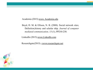 Academia (2015).www. Academia.edu
Researchgate(2015). vwww.researchgate.net
LinkedIn (2015).www.LinkedIn.com
Boyd, D. M. & Ellison, N. B. (2008). Social network sites;
Definition,history and scholar ship. Journal of computer
mediated communication, 13 (1), PP210-230.
 