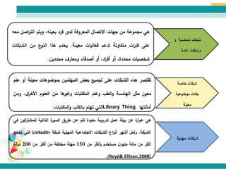 ‫مهنية‬ ‫شبكات‬
‫هي‬‫مجموعة‬‫من‬‫جهات‬‫االتصال‬‫المعروفة‬‫لدى‬‫فرد‬،‫بعينه‬‫ويتم‬‫ا‬‫و‬‫الت‬‫صل‬‫معه‬
‫على‬‫ات‬‫ر‬‫فت‬‫متفاوتة‬‫لدعم‬‫فعاليات‬‫معينة‬.‫يخدم‬‫هذا‬‫ع‬‫النو‬‫من‬‫الشب‬‫كات‬
‫شخصيات‬،‫محددة‬‫أو‬،‫اد‬‫ر‬‫أف‬‫أو‬‫أصدقاء‬‫ومعارف‬‫محددين‬.
‫شخصية‬ ‫شبكات‬‫و‬
‫عامة‬ ‫وشبكات‬
‫خاصة‬ ‫شبكات‬
‫موضوعية‬ ‫بفئات‬
‫معينة‬
‫تقتصر‬‫هذه‬‫الشبكات‬‫على‬‫تجميع‬‫بعض‬‫المهتمين‬‫بموضوعات‬‫معي‬‫نة‬‫أو‬‫علم‬
‫معين‬‫مثل‬‫الهندسة‬‫الطب‬‫و‬‫وعلم‬‫المكتبات‬‫ها‬‫وغير‬‫من‬‫العلوم‬‫ى‬‫األخر‬.‫و‬‫من‬
‫أمثلتها‬Library Thing‫التي‬‫تهتم‬‫بالكتب‬‫المكتبات‬‫و‬.
‫هي‬‫ة‬‫عبار‬‫عن‬‫بيئة‬‫عمل‬‫تدريبية‬‫مفيدة‬‫تتم‬‫عن‬‫طريق‬‫ة‬‫السير‬‫الذاتية‬‫للمش‬‫تركين‬‫في‬
‫الشبكة‬.‫ولعل‬‫أشهر‬‫اع‬‫و‬‫أن‬‫الشبكات‬‫االجتماعية‬‫المهنية‬‫شبكة‬LinkedIn‫التي‬‫تجمع‬
‫أكثر‬‫من‬‫مائة‬‫ن‬‫مليو‬‫مستخدم‬‫أكثر‬‫و‬‫من‬150‫مهنة‬‫مختلفة‬‫من‬‫أكثر‬‫من‬200‫دولة‬
Boyd& Ellison,2008)).
 