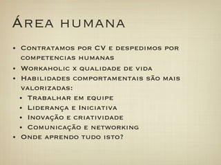 Área humana
•  Contratamos por CV e despedimos por
   competencias humanas
•  Workaholic x qualidade de vida
•  Habilidades comportamentais são mais
   valorizadas:
   •  Trabalhar em equipe
   •  Liderança e Iniciativa
   •  Inovação e criatividade
   •  Comunicação e networking
•  Onde aprendo tudo isto?
 