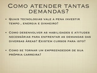 Como atender tantas
     demandas?
•  Quais tecnologias vale a pena investir
  tempo , energia e dinheiro?

•  Como desenvolver as habilidades e atitudes
  necessárias para enfrentar as demandas das
  diversas áreas? Existem cursos para isto?

•  Como se tornar um empreendedor de sua
  própria carreira?
 
