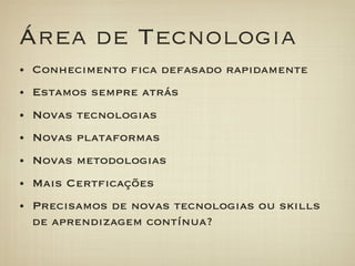 Área de Tecnologia
•  Conhecimento ﬁca defasado rapidamente
•  Estamos sempre atrás
•  Novas tecnologias
•  Novas plataformas
•  Novas metodologias
•  Mais Certﬁcações
•  Precisamos de novas tecnologias ou skills
 de aprendizagem contínua?
 