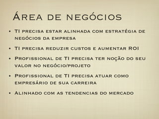 Área de negócios
•  TI precisa estar alinhada com estratégia de
  negócios da empresa
•  TI precisa reduzir custos e aumentar ROI
•  Proﬁssional de TI precisa ter noção do seu
  valor no negócio/projeto
•  Proﬁssional de TI precisa atuar como
  empresário de sua carreira
•  Alinhado com as tendencias do mercado
 
