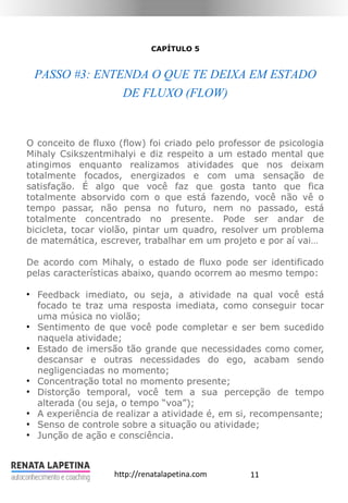 11http://renatalapetina.com
CAPÍTULO 5
PASSO #3: ENTENDA O QUE TE DEIXA EM ESTADO
DE FLUXO (FLOW)
O conceito de fluxo (flow) foi criado pelo professor de psicologia
Mihaly Csikszentmihalyi e diz respeito a um estado mental que
atingimos enquanto realizamos atividades que nos deixam
totalmente focados, energizados e com uma sensação de
satisfação. É algo que você faz que gosta tanto que fica
totalmente absorvido com o que está fazendo, você não vê o
tempo passar, não pensa no futuro, nem no passado, está
totalmente concentrado no presente. Pode ser andar de
bicicleta, tocar violão, pintar um quadro, resolver um problema
de matemática, escrever, trabalhar em um projeto e por aí vai…
De acordo com Mihaly, o estado de fluxo pode ser identificado
pelas características abaixo, quando ocorrem ao mesmo tempo:
●
Feedback imediato, ou seja, a atividade na qual você está
focado te traz uma resposta imediata, como conseguir tocar
uma música no violão;
●
Sentimento de que você pode completar e ser bem sucedido
naquela atividade;
●
Estado de imersão tão grande que necessidades como comer,
descansar e outras necessidades do ego, acabam sendo
negligenciadas no momento;
●
Concentração total no momento presente;
●
Distorção temporal, você tem a sua percepção de tempo
alterada (ou seja, o tempo “voa”);
●
A experiência de realizar a atividade é, em si, recompensante;
●
Senso de controle sobre a situação ou atividade;
●
Junção de ação e consciência.
 