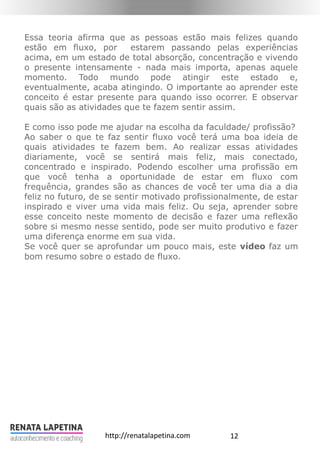 12http://renatalapetina.com
Essa teoria afirma que as pessoas estão mais felizes quando
estão em fluxo, por estarem passando pelas experiências
acima, em um estado de total absorção, concentração e vivendo
o presente intensamente - nada mais importa, apenas aquele
momento. Todo mundo pode atingir este estado e,
eventualmente, acaba atingindo. O importante ao aprender este
conceito é estar presente para quando isso ocorrer. E observar
quais são as atividades que te fazem sentir assim.
E como isso pode me ajudar na escolha da faculdade/ profissão?
Ao saber o que te faz sentir fluxo você terá uma boa ideia de
quais atividades te fazem bem. Ao realizar essas atividades
diariamente, você se sentirá mais feliz, mais conectado,
concentrado e inspirado. Podendo escolher uma profissão em
que você tenha a oportunidade de estar em fluxo com
frequência, grandes são as chances de você ter uma dia a dia
feliz no futuro, de se sentir motivado profissionalmente, de estar
inspirado e viver uma vida mais feliz. Ou seja, aprender sobre
esse conceito neste momento de decisão e fazer uma reflexão
sobre si mesmo nesse sentido, pode ser muito produtivo e fazer
uma diferença enorme em sua vida.
Se você quer se aprofundar um pouco mais, este vídeo faz um
bom resumo sobre o estado de fluxo.
 