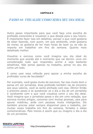 13http://renatalapetina.com
CAPÍTULO 6
PASSO #4: VISUALIZE COMO SERIA SEU DIA IDEAL
Outro passo importante para que você faça uma escolha de
profissão consciente é visualizar o que deseja para o seu futuro.
É importante fazer isso em detalhes, pensar o que você gostaria
de estar fazendo, com quem, em que ambiente, onde gostaria
de morar, se gostaria de ter mais horas de lazer ou se não se
importa em trabalhar em fins de semana. Quanto mais
detalhado melhor.
Visualize e escreva como você imagina seu dia ideal do
momento que acorda até o momento que vai dormir. Leve em
consideração tudo que respondeu acima e seja bastante
detalhista. Não pense apenas no trabalho, pense no seu dia
como um todo.
E como usar essa reflexão para apoiar a minha escolha de
profissão/ curso de faculdade?
Por exemplo, você gosta muito de escrever, faz isso muito bem e
pensa em ser jornalista. Essa profissão também vai de encontro
aos seus valores, você se sente alinhado com isso. Ótimo! Então
o próximo passo é se questionar se o dia a dia de um jornalista
é condizente com o que você visualiza como o seu dia ideal.
Você imagina que o jornalista passe o dia em uma redação, que
escreva muitos artigos, converse com muitas pessoas, saia para
apurar matérias, ande com pessoas muito inteligentes. Ele
também precisa estar sempre disponível para o trabalho, por
muitas vezes trabalha em fins de semana, feriados e datas
comemorativas. Pelo menos é assim que eu imagino o dia a dia
de um jornalista.
 