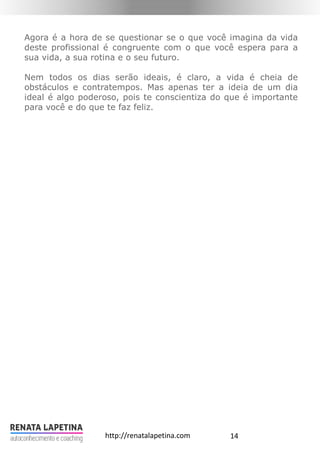 14http://renatalapetina.com
Agora é a hora de se questionar se o que você imagina da vida
deste profissional é congruente com o que você espera para a
sua vida, a sua rotina e o seu futuro.
Nem todos os dias serão ideais, é claro, a vida é cheia de
obstáculos e contratempos. Mas apenas ter a ideia de um dia
ideal é algo poderoso, pois te conscientiza do que é importante
para você e do que te faz feliz.
 