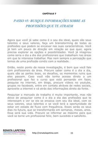 15http://renatalapetina.com
CAPÍTULO 7
PASSO #5: BUSQUE INFORMAÇÕES SOBRE AS
PROFISSÕES QUE TE ATRAEM
Agora que você já sabe como é o seu dia ideal, quais são seus
talentos e seus valores, faça um brainstorming de todas as
profissões que podem se encaixar nas suas características. Você
já tem um pouco de direção em relação ao que quer, agora
precisa explorar as opções e possibilidades. Você já imaginou
como seria o dia a dia dos profissionais que trabalham nas áreas
em que te interessa trabalhar. Mas nem sempre a percepção que
temos de uma profissão condiz com a realidade.
Então, neste ponto da nossa investigação, é bom que você fale
com profissionais da área. Procure saber como é o dia a dia,
quais são as partes boas, os desafios, os momentos ruins que
eles passam. Caso você não tenha acesso direto a um
profissional que fez o curso que está pensando em fazer,
pesquise na internet, em blogs, procure vídeos no youtube,
grupos no facebook, entre em contato atráves de redes sociais,
aproveite a internet e vá atrás das informações direto da fonte.
Pesquisar o mercado de trabalho é muito importante, mas não
deixe de pesquisar como é o dia a dia das profissões que te
interessam e ver se ele se encaixa com seu dia ideal, com os
seus valores, seus talentos e se você terá a oportunidade de
estar em estado de fluxo com frequência. Esses serão os seus
dias no futuro, que se transformarão em semanas, meses, anos.
Essa será sua vida. Procure se informar ao máximo para que
você se torne um profissional feliz, bem sucedido e satisfeito.
 