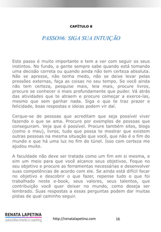 16http://renatalapetina.com
CAPÍTULO 8
PASSO#6: SIGA SUA INTUIÇÃO
Este passo é muito importante e tem a ver com seguir os seus
instintos. No fundo, a gente sempre sabe quando está tomando
uma decisão correta ou quando ainda não tem certeza absoluta.
Não se apresse, não tenha medo, não se deixe levar pelas
pressões externas, faça as coisas no seu tempo. Se você ainda
não tem certeza, pesquise mais, leia mais, procure livros,
procure se conhecer o mais profundamente que puder. Vá atrás
das atividades que te atraem e procure começar a exerce-las,
mesmo que sem ganhar nada. Siga o que te traz prazer e
felicidade, boas respostas e ideias podem vir daí.
Cerque-se de pessoas que acreditam que seja possível viver
fazendo o que se ama. Procure por exemplos de pessoas que
conseguiram. Veja que é possível. Procure também sites, blogs
(como o meu), livros, tudo que possa te mostrar que existem
outras pessoas na mesma situação que você, que não é o fim do
mundo e que há uma luz no fim do túnel. Isso com certeza me
ajudou muito.
A faculdade não deve ser tratada como um fim em si mesma, e
sim um meio para que você alcance seus objetivos. Foque no
seu objetivo e procure as ferramentas necessárias e desenvolver
suas competências de acordo com ele. Se ainda está difícil focar
no objetivo e descobrir o que fazer, repense tudo o que foi
trabalhado neste e-book, seus valores, seus talentos, que
contribuição você quer deixar no mundo, como deseja ser
lembrado. Suas respostas a essas perguntas podem dar muitas
pistas de qual caminho seguir.
 