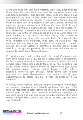 17http://renatalapetina.com
Claro que cada um tem uma história, uma vida, possibilidades
financeiras diferentes. Você deve levar isso em conta ao escolher
sua futura profissão, mas também deve levar em conta o que
quer para o seu futuro e não tomar decisões apenas baseadas
em quanto dinheiro vai ganhar e em quanto tempo. Procure
estar alinhado com você mesmo e com seus sonhos. Se você faz
algo que gosta, o sucesso e o dinheiro vêm mais fácil. Se você
precisa de dinheiro o quanto antes, faça o que for necessário,
procure ganhar dinheiro contribuindo para o mundo com os seus
talentos. Mas tenha um plano de longo prazo de como atingir os
seus sonhos e seu estilo de vida ideal, não aceite as
circunstâncias sem lutar pela sua felicidade. Se o dinheiro for
mais importante no momento, tudo bem, vá atrás dele, mas
continue na sua busca por contribuir e impactar o mundo
através dos seus valores e talentos e procure seguir nessa
direção assim que for possível. Só assim você será uma pessoa
realmente realizada profissionalmente.
E, principalmente, não tenha medo de errar! Conheço muito
bem esse medo e sei o quanto ele é paralisante e angustiante.
Porém, o medo é ilusório, nenhuma escolha é definitiva e você
sempre pode recomeçar quando for preciso, não importa a sua
idade. Então viva o maior número de experiências que puder,
leia muitos livros, conheça muitos blogs, assista vídeos,
pesquise, converse com pessoas, reflita sobre você mesmo
(escreva as suas descobertas, isso ajuda muito!) que,
naturalmente, as coisas irão fluir e você vai encontrar o seu
caminho.
E nunca, nunca desista. Busque sempre inspiração, informação,
se conhecer, mantenha-se motivado na busca pelo que te faz
feliz. As respostas já estão dentro de você. O que você precisa é
identificar e controlar seus medos e ansiedades, investigar do
que você gosta e do que não gosta, se autoexaminar, observar e
refletir sempre. Não aceite o que não te faz feliz, siga buscando
sua felicidade.
 
