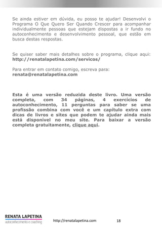 18http://renatalapetina.com
Se ainda estiver em dúvida, eu posso te ajudar! Desenvolvi o
Programa O Que Quero Ser Quando Crescer para acompanhar
individualmente pessoas que estejam dispostas a ir fundo no
autoconhecimento e desenvolvimento pessoal, que estão em
busca destas respostas.
Se quiser saber mais detalhes sobre o programa, clique aqui:
http://renatalapetina.com/servicos/
Para entrar em contato comigo, escreva para:
renata@renatalapetina.com
Esta é uma versão reduzida deste livro. Uma versão
completa, com 34 páginas, 4 exercícios de
autoconhecimento, 11 perguntas para saber se uma
profissão combina com você e um capítulo extra com
dicas de livros e sites que podem te ajudar ainda mais
está disponível no meu site. Para baixar a versão
completa gratuitamente, clique aqui.
 