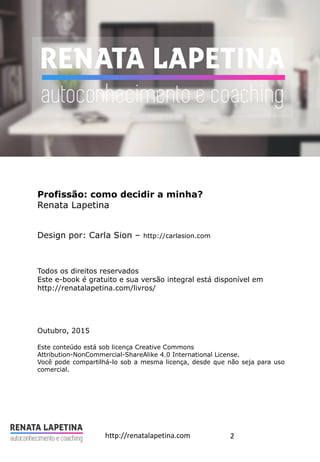 2http://renatalapetina.com
Profissão: como decidir a minha?
Renata Lapetina
Design por: Carla Sion – http://carlasion.com
Todos os direitos reservados
Este e-book é gratuito e sua versão integral está disponível em
http://renatalapetina.com/livros/
Outubro, 2015
Este conteúdo está sob licença Creative Commons
Attribution-NonCommercial-ShareAlike 4.0 International License.
Você pode compartilhá-lo sob a mesma licença, desde que não seja para uso
comercial.
 