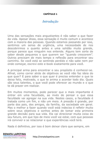 3http://renatalapetina.com
CAPÍTULO 1
Introdução
Uma das sensações mais angustiantes é não saber o que fazer
da vida. Apesar disso, essa sensação é muito comum e acontece
com a maioria das pessoas. Quando estamos passando por isso,
sentimos um senso de urgência, uma necessidade de nos
descobrirmos o quanto antes e uma solidão muito grande,
porque parece que ninguém nos entende. Alguns tem sorte de
saber desde pequenos o que querem ser “quando crescerem”.
Outros precisam de mais tempo e reflexão para encontrar seu
caminho. Se você está se sentindo perdido e não sabe nem por
onde começar, escrevi este e-book exatamente para você.
A principal arma para encontrar o seu propósito é conhecer-se.
Afinal, como correr atrás de objetivos se você não faz ideia do
que quer? E para saber o que quer é preciso entender o que te
deixa feliz, motivado, o que te anima a acordar todo dia. Quais
são seus talentos, o que você pode oferecer ao mundo e o que
te dá prazer em realizar.
Em muitos momentos, pode parecer que o mais importante é
entrar em uma faculdade, ao invés de pensar o que essa
faculdade vai agregar na sua vida. Nestes casos, a faculdade é
tratada como um fim, e não um meio. A pressão é grande, por
parte dos pais, dos amigos, da família, da sociedade em geral.
Mas o melhor a fazer quando você está indeciso é refletir muito
sobre seus objetivos e sonhos antes de tomar esta primeira
grande decisão para sua vida. Ela vai direcionar muita coisa do
seu futuro, em que tipo de meio você vai estar, com que pessoas
irá conviver e se relacionar e que experiências você terá.
Nada é definitivo, por isso é bom deixar claro que sempre, em
 