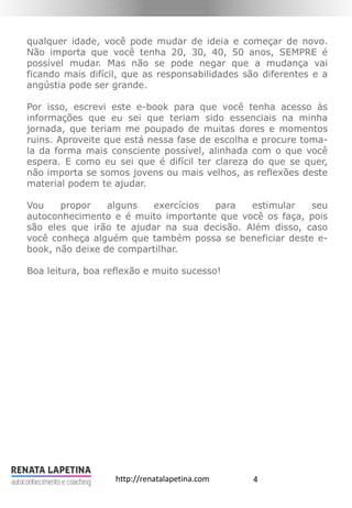 4http://renatalapetina.com
qualquer idade, você pode mudar de ideia e começar de novo.
Não importa que você tenha 20, 30, 40, 50 anos, SEMPRE é
possível mudar. Mas não se pode negar que a mudança vai
ficando mais difícil, que as responsabilidades são diferentes e a
angústia pode ser grande.
Por isso, escrevi este e-book para que você tenha acesso às
informações que eu sei que teriam sido essenciais na minha
jornada, que teriam me poupado de muitas dores e momentos
ruins. Aproveite que está nessa fase de escolha e procure toma-
la da forma mais consciente possível, alinhada com o que você
espera. E como eu sei que é difícil ter clareza do que se quer,
não importa se somos jovens ou mais velhos, as reflexões deste
material podem te ajudar.
Vou propor alguns exercícios para estimular seu
autoconhecimento e é muito importante que você os faça, pois
são eles que irão te ajudar na sua decisão. Além disso, caso
você conheça alguém que também possa se beneficiar deste e-
book, não deixe de compartilhar.
Boa leitura, boa reflexão e muito sucesso!
 