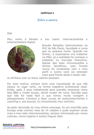 5http://renatalapetina.com
CAPÍTULO 2
Sobre a autora
Olá!
Meu nome é Renata e sou coach, internacionalista e
empreendedora digital.
Estudei Relações Internacionais na
PUC de São Paulo, faculdade e curso
que eu gostava muito. Quando me
formei, a expectativa era trabalhar
na ONU, já a realidade foi começar a
trabalhar no mercado financeiro.
Apesar das boas remunerações e
ótimos benefícios, este mundo
nunca foi condizente com o meu
perfil e (como você vai entender
mais para frente deste e-book) não
se alinhava com os meus valores pessoais.
Por esse motivo, sempre senti uma inquietação de que não
estava no lugar certo, na minha trajetória profissional ideal.
Então, após 3 anos trabalhando para grandes empresas como
Itaú BBA e Credit Suisse, decidi mudar de rumo. Decisão essa
que não foi nada fácil e que tomou muita coragem e
planejamento. Comecei a fazer cursos de autoconhecimento e
coaching e, aos poucos, fui encontrando meu caminho.
Ao pedir demissão do meu último emprego, fiz um mochilão pela
Europa onde conheci mais de 14 cidades e pude explorar ainda
mais o meu lado internacionalista, sempre interessada por novas
culturas, novos lugares e outras línguas (falo
 