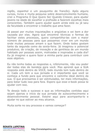 6http://renatalapetina.com
inglês, espanhol e um pouquinho de francês). Após alguns
cursos, livros e muita pesquisa sobre desenvolvimento humano,
criei o Programa O Que Quero Ser Quando Crescer, para ajudar
jovens na idade de escolher a profissão a fazerem escolhas mais
conscientes. Também quero ajudar quem ainda está ou já saiu
da faculdade a encontrar o trabalho que ama fazer.
Já passei por muitas inquietações e angústias e sei bem a dor
causada por elas. Agora que encontrei técnicas e formas de
facilitar estes processos, quero compartilha-las com o maior
número de pessoas para que possamos viver em um mundo
onde muitas pessoas amam o que fazem. Onde todos gostam
tanto da segunda como da sexta-feira. Já imaginou o potencial
produtivo, de criação, de inovação e de gentileza de um mundo
habitado por pessoas assim, motivadas e inspiradas a cada dia?
Eu já imaginei e quero fazer a minha parte para contribuir com
esse objetivo.
Eu não tenho todas as respostas e, infelizmente, não vou poder
dar todas elas de bandeja para você. Mas aprendi que a SUA
resposta está dentro de VOCÊ, todo mundo tem tudo dentro de
si. Cada um tem a sua jornada e é importante que você se
conheça a fundo para que encontre o caminho ideal dentro da
sua. O que precisamos é ser estimulados, ter mais informações,
para botar tudo isso para fora. Espero que esse e-book possa te
ajudar com isso.
Te desejo todo o sucesso e que as informações contidas aqui
sejam apenas o início da sua jornada de autoconhecimento e
desenvolvimento pessoal. Estarei aqui para acompanha-lo e
ajudar no que estiver ao meu alcance.
Muita sorte no seu processo e vamos começar?
 