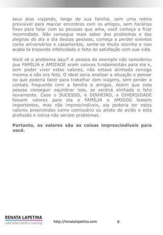 8http://renatalapetina.com
seus dias viajando, longe de sua família, sem uma rotina
previsível para marcar encontros com os amigos, sem horários
fixos para falar com as pessoas que ama, você começa a ficar
incomodado. Não consegue mais saber dos problemas e das
alegrias do dia a dia dessas pessoas, começa a perder eventos
como aniversários e casamentos, sente-se muito sozinho e isso
acaba te trazendo infelicidade e falta de satisfação com sua vida.
Você vê o problema aqui? A pessoa do exemplo não considerou
que FAMÍLIA e AMIZADE eram valores fundamentais para ela e,
sem poder viver estes valores, não estava alinhada consigo
mesma e não era feliz. O ideal seria analisar a situação e pensar
no que poderia fazer para trabalhar com viagens, sem perder o
contato frequente com a família e amigos. Assim que esta
pessoa conseguir equilibrar isso, se sentirá alinhada e feliz
novamente. Caso o SUCESSO, o DINHEIRO, a DIVERSIDADE
fossem valores para ela e FAMÍLIA e AMIGOS fossem
importantes, mas não imprescindíveis, ela poderia ter estes
valores preenchidos como comissário ou piloto de avião e esta
profissão e rotina não seriam problemas.
Portanto, os valores são as coisas imprescindíveis para
você.
 
