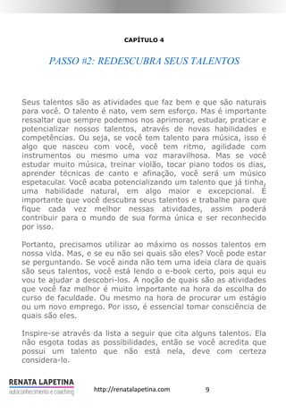 9http://renatalapetina.com
CAPÍTULO 4
PASSO #2: REDESCUBRA SEUS TALENTOS
Seus talentos são as atividades que faz bem e que são naturais
para você. O talento é nato, vem sem esforço. Mas é importante
ressaltar que sempre podemos nos aprimorar, estudar, praticar e
potencializar nossos talentos, através de novas habilidades e
competências. Ou seja, se você tem talento para música, isso é
algo que nasceu com você, você tem ritmo, agilidade com
instrumentos ou mesmo uma voz maravilhosa. Mas se você
estudar muito música, treinar violão, tocar piano todos os dias,
aprender técnicas de canto e afinação, você será um músico
espetacular. Você acaba potencializando um talento que já tinha,
uma habilidade natural, em algo maior e excepcional. É
importante que você descubra seus talentos e trabalhe para que
fique cada vez melhor nessas atividades, assim poderá
contribuir para o mundo de sua forma única e ser reconhecido
por isso.
Portanto, precisamos utilizar ao máximo os nossos talentos em
nossa vida. Mas, e se eu não sei quais são eles? Você pode estar
se perguntando. Se você ainda não tem uma ideia clara de quais
são seus talentos, você está lendo o e-book certo, pois aqui eu
vou te ajudar a descobri-los. A noção de quais são as atividades
que você faz melhor é muito importante na hora da escolha do
curso de faculdade. Ou mesmo na hora de procurar um estágio
ou um novo emprego. Por isso, é essencial tomar consciência de
quais são eles.
Inspire-se através da lista a seguir que cita alguns talentos. Ela
não esgota todas as possibilidades, então se você acredita que
possui um talento que não está nela, deve com certeza
considera-lo.
 