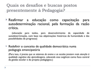 Quais os desafios e buscas postos presentemente à Pedagogia? Reafirmar a educação como capacitação para autodeterminação racional, pela formação da razão crítica. (educação para todos, para desenvolvimento da capacidade de autodeterminação, com base nas objetivações históricas da humanidade e das possibilidades de progresso) Redefinir o conceito de qualidade democrática numa pedagogia emancipatória (Para isso,  é preciso que os sistemas de ensino e as escolas prestem mais atenção à qualidade cognitiva das aprendizagens, colocando essa exigência  como foco central da gestão escolar e do projeto pedagógico.) 