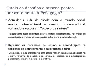 Quais os desafios e buscas postos presentemente à Pedagogia? Articular a vida da escola com o mundo social, mundo informacional e mundo comunicacional, tornando a escola um “espaço de síntese”  (E scola como lugar de síntese entre a cultura experienciada, nos meios de comunicação e muitos outros aportes culturais, e a cultura formal ) Repensar os processos de ensino e aprendizagem na sociedade do conhecimento e da informação tória ( Das escolas e dos professores, está sendo requerida a ajuda aos alunos no desenvolvimento da qualidade do pensar, de habilidades e estratégias de pensamento autônomo, crítico e criativo .) 