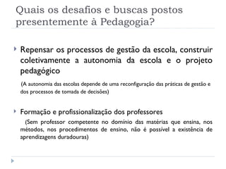 Quais os desafios e buscas postos presentemente à Pedagogia? Repensar os processos de gestão da escola, construir coletivamente a autonomia da escola e o projeto pedagógico  ( A autonomia das escolas depende de uma reconfiguração das práticas de gestão e dos processos de tomada de decisões ) Formação e profissionalização dos professores   ( Sem professor competente no domínio das matérias que ensina, nos métodos, nos procedimentos de ensino, não é possível a existência de aprendizagens duradouras) 