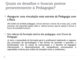 Quais os desafios e buscas postos presentemente à Pedagogia? Assegurar uma vinculação mais estreita da Pedagogia com a Ética  ( No âmbito da atividade pedagógica, marcos teóricos e morais são cruciais, pois, a todo momento, são requeridas opções sobre o  destino humano, tipo de sujeitos a formar, o futuro da sociedade humana. ) Um reforço da formação teórica dos pedagogos, num Curso de Pedagogia ( é clara a necessidade de formação geral e profissional implicando o repensar dos processos de aprendizagem e das formas do aprender a aprender, a familiarização com os meios de comunicação e o domínio da linguagem informacional, o desenvolvimento de competências comunicativas e capacidades criativas para análise de situações novas e cambiantes. ) 