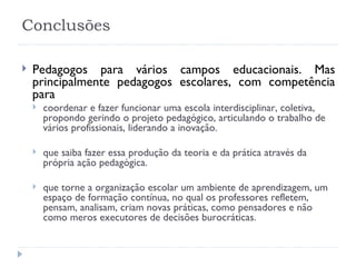 Conclusões Pedagogos para vários campos educacionais. Mas principalmente pedagogos escolares, com competência para  coordenar e fazer funcionar uma escola interdisciplinar, coletiva, propondo gerindo o projeto pedagógico, articulando o trabalho de vários profissionais, liderando a inovação.  que saiba fazer essa produção da teoria e da prática através da própria ação pedagógica.  que torne a organização escolar um ambiente de aprendizagem, um espaço de formação contínua, no qual os professores refletem, pensam, analisam, criam novas práticas, como pensadores e não como meros executores de decisões burocráticas. 