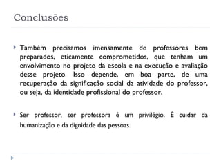 Conclusões Também precisamos imensamente de professores bem preparados, eticamente comprometidos, que tenham um envolvimento no projeto da escola e na execução e avaliação desse projeto. Isso depende, em boa parte, de uma recuperação da significação social da atividade do professor, ou seja, da identidade profissional do professor.  Ser professor, ser professora é um privilégio. É cuidar da humanização e da dignidade das pessoas.  