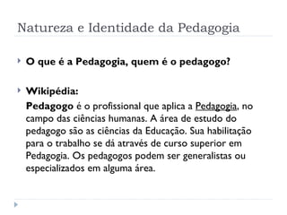 Natureza e Identidade da Pedagogia O que é a Pedagogia, quem é o pedagogo? Wikipédia:  Pedagogo  é o profissional que aplica a  Pedagogia , no campo das ciências humanas. A área de estudo do pedagogo são as ciências da Educação. Sua habilitação para o trabalho se dá através de curso superior em Pedagogia. Os pedagogos podem ser generalistas ou especializados em alguma área. 