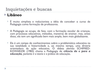 Inquietações e buscas Libâneo É muito simplista e reducionista a idéia de conceber o curso de Pedagogia como formação de professores. A Pedagogia se ocupa, de fato, com a formação escolar de crianças, com processos educativos, métodos, maneiras de ensinar, mas, antes disso, ela tem um significado bem mais amplo, bem mais globalizante. Ela é um campo de conhecimentos sobre a problemática educativa na sua totalidade e historicidade e, ao mesmo tempo, uma diretriz orientadora da ação educativa. O didata alemão SCHIMIED-KOWARZIK (1983) chama a Pedagogia de  ciência  da e para a educação , portanto é a teoria e a prática da  educação. 