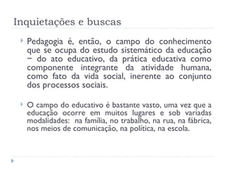 Inquietações e buscas Pedagogia é, então, o campo do conhecimento que se ocupa do estudo sistemático da educação − do ato educativo, da prática educativa como componente integrante da atividade humana, como fato da vida social, inerente ao conjunto dos processos sociais. O campo do educativo é bastante vasto, uma vez que a educação ocorre em muitos lugares e sob variadas modalidades:  na família, no trabalho, na rua, na fábrica, nos meios de comunicação, na política, na escola. 
