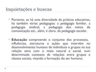 Inquietações e buscas Portanto, se há uma diversidade de práticas educativas, há também várias pedagogias: a pedagogia familiar, a pedagogia sindical, a pedagogia dos meios de comunicação etc., além, é claro, da pedagogia escolar. Educação  compreende o conjunto dos processos,  influências, estruturas e ações que intervêm no desenvolvimento humano de indivíduos e grupos na sua relação ativa com o meio natural e social, num determinado contexto de relações entre grupos e classes sociais, visando a formação do ser humano.  