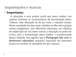 Inquietações e buscas Importante:  A educação é uma prática social que busca realizar nos sujeitos humanos as características de humanização plena. Todavia, toda educação se dá em meio a relações sociais. Numa sociedade em que essas relações se dão entre grupos sociais antagônicos, com diferentes interesses, em relações de exploração de uns sobre outros, a educação só pode ser crítica, pois a humanização plena implica a transformação dessas relações. Isso significa que a  Pedagogia lida com o fenômeno educativo  enquanto expressão de interesses sociais em conflito na sociedade em que vivemos. 
