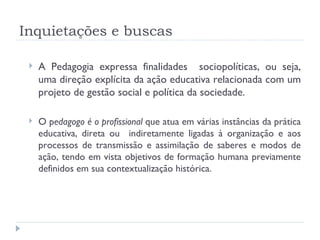 Inquietações e buscas A Pedagogia expressa finalidades  sociopolíticas, ou seja, uma direção explícita da ação educativa relacionada com um projeto de gestão social e política da sociedade. O p edagogo é o profissional  que atua em várias instâncias da prática educativa, direta ou  indiretamente ligadas à organização e aos processos de transmissão e assimilação de saberes e modos de ação, tendo em vista objetivos de formação humana previamente definidos em sua contextualização histórica. 