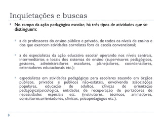 Inquietações e buscas No campo da ação pedagógica escolar, há três tipos de atividades que  se distinguem: a de professores do ensino público e privado, de todos os níveis de ensino e dos que exercem atividades correlatas fora da escola convencional; a de especialistas da ação educativa escolar operando nos níveis centrais, intermediários e locais dos sistemas de ensino (supervisores pedagógicos, gestores, administradores escolares, planejadores, coordenadores, orientadores educacionais etc.);  especialistas em atividades pedagógicas para escolares atuando em órgãos públicos, privados e públicos não-estatais, envolvendo associações populares, educação de adultos, clínicas de orientação pedagógica/psicológica, entidades de recuperação de portadores de necessidades especiais etc. (instrutores, técnicos, animadores, consultores,orientadores, clínicos, psicopedagogos etc.). 