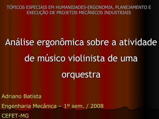 TÓPICOS ESPECIAIS EM HUMANIDADES-ERGONOMIA, PLANEJAMENTO E EXECUÇÃO DE PROJETOS MECÂNICOS INDUSTRIAIS Análise ergonômica sobre a atividade de músico violinista de uma orquestra Adriano Batista Engenharia Mecânica – 1º sem. / 2008 CEFET-MG 