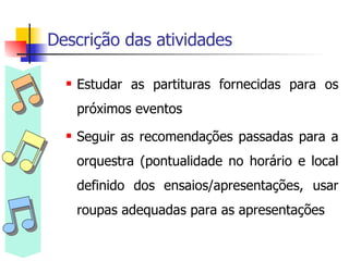 Descrição das atividades  Estudar as partituras fornecidas para os próximos eventos Seguir as recomendações passadas para a orquestra (pontualidade no horário e local definido dos ensaios/apresentações, usar roupas adequadas para as apresentações 