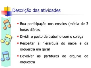 Descrição das atividades Boa participação nos ensaios (média de 3 horas diárias Dividir o posto de trabalho com o colega Respeitar a hierarquia do naipe e da orquestra em geral Devolver as partituras ao arquivo da orquestra 