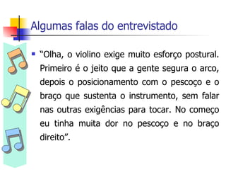 Algumas falas do entrevistado “ Olha, o violino exige muito esforço postural. Primeiro é o jeito que a gente segura o arco, depois o posicionamento com o pescoço e o braço que sustenta o instrumento, sem falar nas outras exigências para tocar. No começo eu tinha muita dor no pescoço e no braço direito”. 