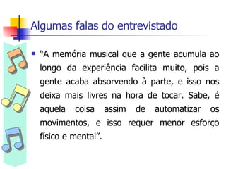 Algumas falas do entrevistado “ A memória musical que a gente acumula ao longo da experiência facilita muito, pois a gente acaba absorvendo à parte, e isso nos deixa mais livres na hora de tocar. Sabe, é aquela coisa assim de automatizar os movimentos, e isso requer menor esforço físico e mental”. 