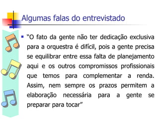 Algumas falas do entrevistado “ O fato da gente não ter dedicação exclusiva para a orquestra é difícil, pois a gente precisa se equilibrar entre essa falta de planejamento aqui e os outros compromissos profissionais que temos para complementar a renda. Assim, nem sempre os prazos permitem a elaboração necessária para a gente se preparar para tocar”  