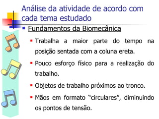Análise da atividade de acordo com cada tema estudado Fundamentos da Biomecânica Trabalha a maior parte do tempo na posição sentada com a coluna ereta. Pouco esforço físico para a realização do trabalho. Objetos de trabalho próximos ao tronco. Mãos em formato “circulares”, diminuindo os pontos de tensão. 