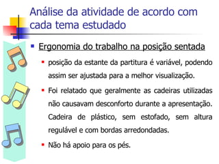 Análise da atividade de acordo com cada tema estudado Ergonomia do trabalho na posição sentada posição da estante da partitura é variável, podendo assim ser ajustada para a melhor visualização. Foi relatado que geralmente as cadeiras utilizadas não causavam desconforto durante a apresentação. Cadeira de plástico, sem estofado, sem altura regulável e com bordas arredondadas. Não há apoio para os pés. 