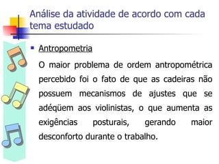 Análise da atividade de acordo com cada tema estudado Antropometria O maior problema de ordem antropométrica percebido foi o fato de que as cadeiras não possuem mecanismos de ajustes que se adéqüem aos violinistas, o que aumenta as exigências posturais, gerando maior desconforto durante o trabalho. 