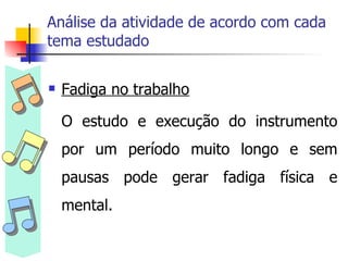 Análise da atividade de acordo com cada tema estudado Fadiga no trabalho O estudo e execução do instrumento por um período muito longo e sem pausas pode gerar fadiga física e mental.  