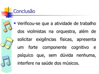 Conclusão Verificou-se que a atividade de trabalho dos violinistas na orquestra, além de solicitar exigências físicas, apresenta um forte componente cognitivo e psíquico que, sem dúvida nenhuma, interfere na saúde dos músicos. 