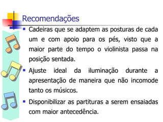 Recomendações Cadeiras que se adaptem as posturas de cada um e com apoio para os pés, visto que a maior parte do tempo o violinista passa na posição sentada. Ajuste ideal da iluminação durante a apresentação de maneira que não incomode tanto os músicos. Disponibilizar as partituras a serem ensaiadas com maior antecedência. 