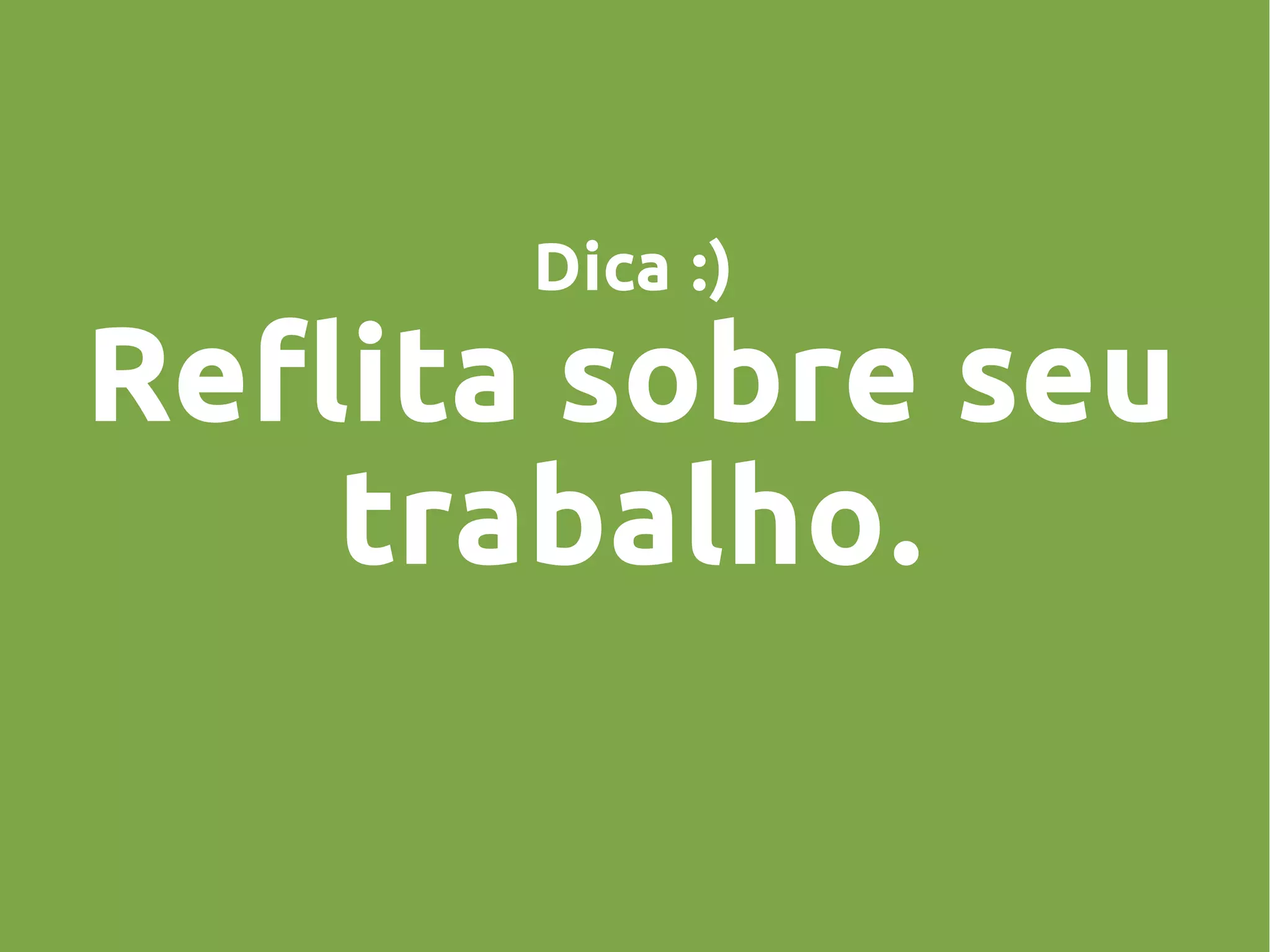 Dica :)
Reflita sobre seu
trabalho.
 