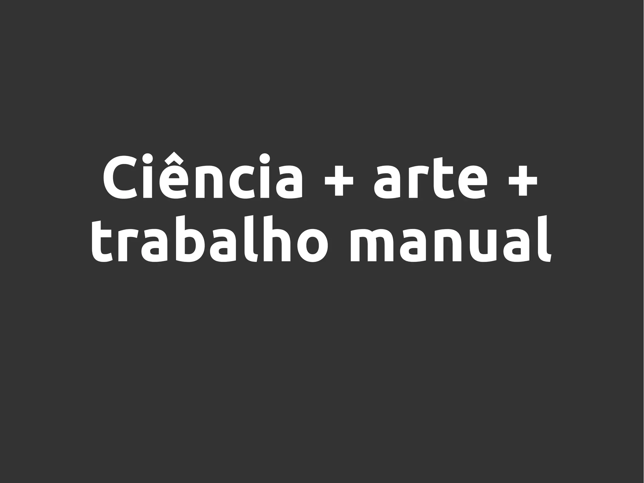 Ciência + arte +
trabalho manual
 