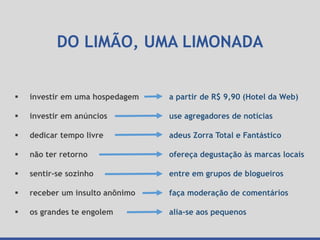 DO LIMÃO, UMA LIMONADA
a partir de R$ 9,90 (Hotel da Web)
use agregadores de notícias
adeus Zorra Total e Fantástico
ofereça degustação às marcas locais
entre em grupos de blogueiros
faça moderação de comentários
alia-se aos pequenos
 investir em uma hospedagem
 investir em anúncios
 dedicar tempo livre
 não ter retorno
 sentir-se sozinho
 receber um insulto anônimo
 os grandes te engolem
 